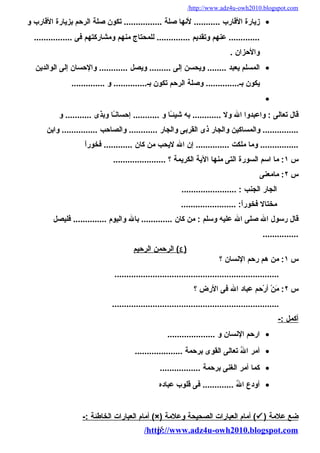 /http://www.adz4u-owh2010.blogspot.com 
زيارة القارب ........... لنها صلة ................ تكون صلة الرحم بزيارة القارب و · 
............. عنهم وتقديم .............. للمحتاج منهم ومشاركتهم فى ................ 
والحزان . 
المسلم يعبد ........ ويحسن إلى ......... ويصل ............ والحسان إلى الوالدين · 
يكون بـ.............. وصلة الرحم تكون بـ.............. و .............. 
· 
قال تعالى : واعبدوا ال ول ............ به شيئـً كا و ........... إحسانـً كا وبذى ........... و 
............... والمساكين والجار ذى القربى والجار ............ والصاحب ............... وابن 
................ وما ملكت .............. إن ال ليحب من كان ............ فخوراً ك 
س ١: ما اسم السورة التى منها الية الكريمة ؟ ...................... 
س ٢: مامعنى 
الجار الجنب : ....................... 
مختال فخوراً ك: ....................... 
قال رسول ال صلى ال عليه وسلم : من كان ............. بال واليوم .............. فليصل 
............... 
٤ ) الرحمن ا لرحيم ) 
س ١: من هم رحم النسان ؟ 
..................................................................... 
س ٢: مَننْ أ أرْ أحم عباد ال فى الرض ؟ 
...................................................................... 
أ كمل :- 
ارحم النسان و .................... · 
أمر الُ تع تعالى القوى برحمة .................... · 
كما أمر الغنى برحمة ................. · 
أودع الُ تع ............. فى قلوب عباده · 
أمام ا لعبارات ا لخاطئة :- (×) أمام ا لعبارات ا لصحيحة وعلمة (  ) ضع علمة 
/http15://www.adz4u-owh2010.blogspot.com 
 