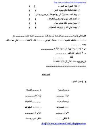 /http://www.adz4u-owh2010.blogspot.com 
كان النبى أرحم الناس . ( )  
الفظ الغليظ القلب يحبه الناس . ( )  
ربط أحمد عصفورًاا فى رجله وأخذ يجره من رجله . ( )  
أحمد يقدم الهدايا والملبس للفقراء . ( )  
حسن يعذب قطته ويضربها . ( )  
يجب على القوى أن يرحم الضعيف . ( )  
قال تعالى : فبما ............ من ال لنت لهم ولوكنت .............. غليظ القلب ............. من 
.............. فاعف عنهم و ........... وشاورهم فى ............ فإذا عزمت ........... على ال إن ال 
يحب ............. 
س ١ : ما اسم السورة التى منها الية ؟ .................. 
س ٢ : معنى لنت لهم ............... 
فظاًا ............... 
إلى من يوجه ال تعالى فى اليات كلمه ؟ 
.......................................................... 
ن شيد دعاء 
( أ ) أكمل النشيد 
يارب يا رحمن يا .......... النسان 
أمرت ........... فى محكم ............ 
يارب يا رءوف ............. الضعيف 
...... بالمعروف و .......... الملهوف 
الكل فى ......... يعيش فى ............ 
قد ابتغى ........ فاغفر لمن رجـــــاك 
/http16://www.adz4u-owh2010.blogspot.com 
 