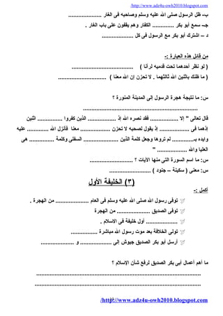 /http://www.adz4u-owh2010.blogspot.com 
ب- ظل الرسول صلى ال عليه وسلم وصاحبه فى الغار .................... 
جـ- سمع أبو بكر ............. الكفار وهم يقفون على باب الغار . 
د – اشترك أبو بكر مع الرسول فى كل ................... 
من قائل هذه ا لعبارة :- 
( لو نظر أحدهما تحت قدميه لرآنا ) ..................................... 
( ما ظنك باثنين ال ثالثهما . ل تحزن إن ال معنا ) ............................. 
س: ما نتيجة هجرة الرسول إلى المدينة المنورة ؟ 
..................................................................... 
قال تعالى " إل ................. فقد نصره ال إذ ................. الذين كفروا ............... اثنين 
إذهما فى .................. إذ يقول لصحبه ل تحزن .................. معنا فأنزل ال ............. عليه 
وايده بـ............. لم تروها وجعل كلمة الذين ..................... السفلى وكلمة ............... هى 
العليا وال .................. " 
س: ما اسم السورة التى منها اليات ؟ .......................... 
س: معنى ( سكينة – جنود ) ......................... 
٣ ) الخليفة ا لول ) 
أ كمل :- 
توفى رسول ال صلى ال عليه وسلم فى العام .................... من الهجرة .  
توفى الصديق .................... من الهجرة  
أول خليفة فى السلم . ...................  
تولى الخلفة بعد موت رسول ال مباشرة ................  
أرسل أبو بكر الصديق جيوش إلى ................... و ....................  
ما أهم أعمال أبى بكر الصديق لرفع شأن السلم ؟ 
................................................................................................... 
.................................................................................................... 
/http19://www.adz4u-owh2010.blogspot.com 
 