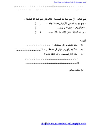 /http://www.adz4u-owh2010.blogspot.com 
.................................................................................................... 
.................................................................................................... 
أمام ا لعبارات ا لخاطئة :- (×) أمام ا لعبارات ا لصحيحة وعلمة (  ) ضع علمة 
- جمع أبو بكر الصديق القرآن فى مصحف واحد . ( ) 
- فتح أبو بكر الصديق مصر وليبيا . ( ) 
- أبو بكر الصديق أصبح خليفة بعد وفاة عمر . ( ) 
أجب :- 
لماذا وُصِفَفَ  أبو بكر بالصدِّيق ؟ .................................  
لماذا جمع أبو بكر القرآن فى مصحف واحد ؟ .....................................  
لماذا اختارالمسلمون أبا بكرخليفة عليهم ؟  
.............................................................................1 
...........................................................................2 
مع أخلص تحياتى 
/http20://www.adz4u-owh2010.blogspot.com 
