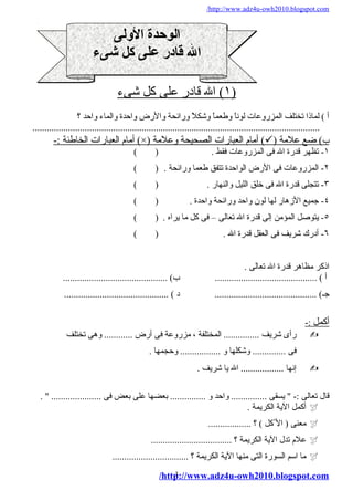 /http://www.adz4u-owh2010.blogspot.com 
الوحدة الوللى 
ال قادر على كل شىء 
١ ) ال قادر على كل شىء ) 
أ ) لماذا تختلف المزروعات لوناً و وطعماً و وشكلاً و ورائحة والرض واحدة والماء واحد ؟ 
......................................................................................................................... 
أمةام العبارات الخاطئة :- (×) أمةام العبارات الصحيحة وعلامةة (  ) ب ) ضع علامةة 
١- تظهر قدرة ال فى المزروعات فقط . ( ) 
٢- المزروعات فى الرض الواحدة تتفق طعما ورائحة . ( ) 
٣- تتجلى قدرة ال فى خلق الليل والنهار . ( ) 
٤- جميع الزههار لها لون واحد ورائحة واحدة . ( ) 
٥- يتوصل المؤمةن إلى قدرة ال تعالى – فى كل مةا يراه . ( ) 
٦- أدرك شريف فى العقل قدرة ال . ( ) 
اذكر مةظاهر قدرة ال تعالى . 
أ ) ........................................... ب) ............................................ 
جـ) ........................................... د ) ............................................ 
أ كمل :- 
رأى شريف ............... المختلفة ، مةزروعة فى أرض ............ وهى تختلف  
فى .............. وشكلها و ................. وحجمها . 
إنها .................. ال يا شريف .  
قال تعالى :- " يسقى ............... واحد و ............... بعضها على بعض فى ..................... " . 
أكمل الية الكريمة .  
مةعنى ( ال كل ) ؟ ..................  
علام تدل الية الكريمة ؟ ..................................  
مةا اسم السورة التى مةنها الية الكريمة ؟ ................................  
/http3://www.adz4u-owh2010.blogspot.com 
 