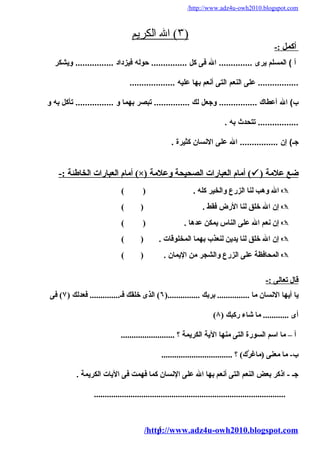 /http://www.adz4u-owh2010.blogspot.com 
٣ ) ال ا لكريم ) 
أ كمل :- 
أ ) المسلم يرى .............. ال فى كل ............... حوله فيزداد ................ ويشكر 
................. عللى النعم التى أنعم بها علليه ................... 
ب) ال أعلطاك ................ وجعل لك ............... تبصر بهما و ................ تأكل به و 
................. تتحدث به . 
جـ) إن ................ ال عللى النسان كثيرة . 
أمةام العبارات الخاطئة :- (×) أمةام العبارات الصحيحة ولعلمةة (  ) ضع علمةة 
ال ولهب لنا الزرع ولالخير كله . ( )  
إن ال خلق لنا الرض فقط . ( )  
إن نعم ال على الناس يمكن عدها . ( )  
إن ال خلق لنا يدين لنعذب بهما المخلوقات . ( )  
المحافظة على الزرع ولالشجر مةن اليمان . ( )  
قال تعالى :- 
يا أيها النسان مةا ............... بربك ...............( ٦) الذى خلقك فـ.............. فعدلك ( ٧) فى 
( أى ............ مةا شاء ركبك ( ٨ 
أ – مةا اسم السورة التى مةنها الية الكريمة ؟ ......................... 
ب- مةا مةعنى (مةاغرَّك) ) ؟ ................................. 
جـ - اذكر بعض النعم التى أنعم بها ال على النسان كما فهمت فى اليات الكريمة . 
......................................................................................... 
/http5://www.adz4u-owh2010.blogspot.com 
 