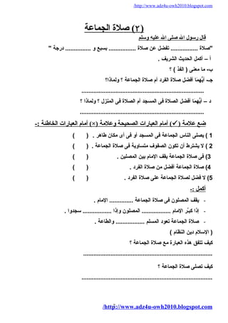 /http://www.adz4u-owh2010.blogspot.com 
۲ ) صلة ا لجماعة ) 
قال رسول ال صلى ال عليه وسلم 
"صلة ................ تفضل عن صلة ................ بسبع و ............... درجة " 
أ – أكمل الحديث الشريف . 
ب- ما معنى ( الفذ ) ؟ 
جـ- أيّههُمَا ا أفضل صلة الفرد أم صلة الجماعة ؟ ولماذا؟ 
........................................................................ 
د – أيّههُمَا ا أفضل الصلة فى المسجد أم الصلة فى المنزل ؟ ولماذا ؟ 
......................................................................... 
أمام العبارات الخاطئة :- (×) أمام العبارات الصحيحة وعلمة (  ) ضع علمة 
1 ) يصلى الناس الجماعة فى المسجد أو فى أى مكان طاهر . ( ) 
2 ) ل يشترط أن تكون الصفوف متساوية فى صلة الجماعة . ( ) 
3) فى صلة الجماعة يقف المام بين المصلين . ( ) 
4) صلة الجماعة أفضل من صلة الفرد . ( ) 
5) ل فضل لصلة الجماعة على صلة الفرد . ( ) 
أ كمل :- 
- يقف المصلون فى صلة الجماعة .............. المام . 
- إذا كبـَّر المام ................. المصلون وإذا ................. سجدوا . 
- صلة الجماعة تعود المسلم ................. والطاعة . 
( السلم دين النظام ) 
كيف تتفق هذه العبارة مع صلة الجماعة ؟ 
............................................................................ 
كيف تصلى صلة الجماعة ؟ 
............................................................................. 
/http7://www.adz4u-owh2010.blogspot.com 
 