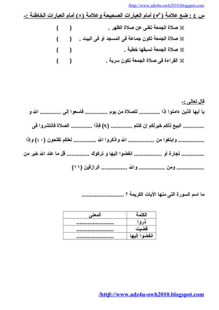 /http://www.adz4u-owh2010.blogspot.com 
أمام العبارات الخاطئة :- (×) أمام العبارات الصحيحة وعلمة (  ) س ٤ : ضع علمة 
صلة الجمعة تغنى عن صلة الظهُر . ( )  
صلة الجمعة تكون جماعة فى المسجد أو فى البيت . ( )  
صلة الجمعة تسبقهُا خطبة . ( )  
القراءة فى صلة الجمعة تكون سرية . ( )  
قال تعالى :- 
يا أيهُا الذين ءامنوا إذا ............. للصلة من يوم .............. فاسعوا إلى ............. ال و 
............. البيع ذلكم خيرلكم إن كنتم ............. ( ۹) فإذا ............. الصلة فانتشروا فى 
................ وابتغوا من ................ ال واذكروا ال .............. لعلكم تفلحون ( ۱٠ ) وإذا 
.............. تجارة أو ................. انفضوا إليهُا و تركوك .............. قل ما عند ال خير من 
( ................. ومن ................ وال ................ الرازقين ( ١١ 
ما اسم السورة التى منهُا اليات الكريمة ؟ .......................... 
الكلمة المعنى 
ذروا ....................... 
قضيت ....................... 
انفضوا إليهُا ....................... 
/http9://www.adz4u-owh2010.blogspot.com 
 