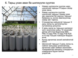 6. Тарьц ухаж авах ба шилжүүлж суулгах 
• Намар шилжүүлж суулгах нарс, 
шинэсний тарьцыг 9 сарын эхээр 
ухаж авна. 
• Хавар шилжүүлж суулгах 
шинэсний тарьцыг намар ухаж 
авч хадгалах ба нарсны тарьцыг 
байранд нь хучиж өвөлжүүлээд 
хавар авч тарина. 
• Стандартад нийцэхгүй тарьцыг 2 
дахь жилд нь үргэлжлүүлэн 
хүлэмжинд ургуулна. 
• 2 дахь жилд нь тарьцын шилмүүс 
үүсч эхэлснээс хойш 10 хоногийн 
дотор үйлчлэх бодисоор N50, 
P60, 6 сард P50, 8 сард P30 K20 
кг.га аар тооцож нэмэгдэл бордоо 
өгнө. 
• Бусад арчилгаа эхний жилийнхтэй 
ижил. 
• Шинэсний тарьцыг 2 дахь жилд нь 
нийлэг хальсаар хучихгүйгээр, 
арчилгаа сайн хийвэл экологийн 
тохиромжтой нөхцөлд стандартын 
шаардлага бүрэн хангах 
үндэстэй. 
17 
 