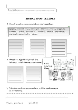 4ο Δημοτικό Σχολείο Άργους Σχ.έτος 2014/15 
Ονοματεπώνυμο:………………………………………………………… 
ΔΕΝ ΕΙΝΑΙ ΤΡΕΛΟΙ ΟΙ ΔΙΔΥΜΟΙ 
1. Μπορείς να χωρίσεις τις παρακάτω λέξεις σε οικογένειες λέξεων; 
γραφείο, τραγουδιστής , ψαρόβαρκα , τραγουδώ , ψαράς, γραμμένος , 
τραγούδι , γράφω , ψαρόσουπα, γραπτός , ψαρεύω, τραγουδώντας , αντιγραφή , τραγουδισμένος , ψάρεμα 
2. Μπορείς να σχηματίσεις οικογένειες 
λέξεων με τις λέξεις κήπος και θάλασσα ; 
Τι είναι οικογένειες λέξεων; 
Όλες οι λέξεις, παράγωγες και σύνθετες, που γίνονται από μια λέξη λέγονται συγγενικές λέξεις. Οι συγγενικές λέξεις αποτελούν όλες μαζί μια οικογένεια 
λέξεων. 
3. Γράφω δυο προτάσεις χρησιμοποιώντας τις λέξεις υποδειγματικός 
και προικισμένος. 
…………………………………………………………………………………… ………………………………………………………………………………  