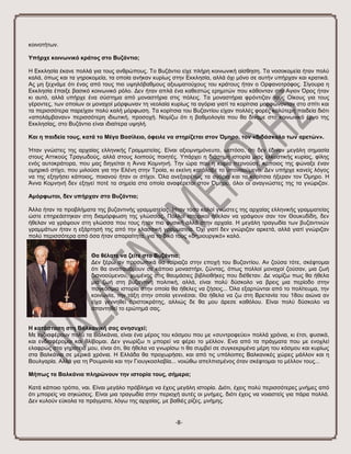 -8- 
θνηλνηήησλ. Τπήξρε θνηλσληθό θξάηνο ζην Βπδάληην; Η Δθθιεζία έθαλε πνιιά γηα ηνπο αλζξώπνπο. Σν Βπδάληην είρε πιήξε θνηλσληθή αίζζεζε. Σα λνζνθνκεία ήηαλ πνιύ θαιά, όπσο θαη ηα γεξνθνκεία, ηα νπνία αλήθαλ θπξίσο ζηελ Δθθιεζία, αιιά όρη κόλν ζε απηήλ ππήξραλ θαη θξαηηθά. Αο κε μερλάκε όηη έλαο από ηνπο πην πςειόβαζκνπο αμησκαηνύρνπο ηνπ θξάηνπο ήηαλ ν Οξθαλνηξόθνο. ΢ίγνπξα ε Δθθιεζία έπαημε βαζηθό θνηλσληθό ξόιν. Γελ ήηαλ απιά έλα θαζεζηώο εξεκηηώλ πνπ θάζνληαλ ζην Αγηνλ ΋ξνο ήηαλ θη απηό, αιιά ππήξρε έλα ζύζηεκα από κνλαζηήξηα ζηηο πόιεηο. Σα κνλαζηήξηα θξόληηδαλ ηνπο Οίθνπο γηα ηνπο γέξνληεο, ησλ νπνίσλ νη κνλαρνί κόξθσλαλ ηε λενιαία θπξίσο ηα αγόξηα γηαηί ηα θνξίηζηα κνξθώλνληαλ ζην ζπίηη θαη ηα πεξηζζόηεξα παξείραλ πνιύ θαιή κόξθσζε. Σα θνξίηζηα ηνπ Βπδαληίνπ είραλ πνιιέο θνξέο θαιύηεξε παηδεία δηόηη «απνιάκβαλαλ» πεξηζζόηεξε ηδησηηθή, πξνζνρή. Ννκίδσ όηη ε βαζκνινγία πνπ ζα δίλακε ζην θνηλσληθό έξγν ηεο Δθθιεζίαο, ζην Βπδάληην είλαη ηδηαίηεξα πςειή. Καη ε παηδεία ηνπο, θαηά ην Μέγα Βαζίιεην, όθεηιε λα ζηεξίδεηαη ζηνλ Όκεξν, ηνλ «δηδάζθαιν ησλ αξεηώλ». Ήηαλ γλώζηεο ηεο αξραίαο ειιεληθήο Γξακκαηείαο. Δίλαη αμηνκλεκόλεπην, σζηόζν, όηη δελ έδηλαλ κεγάιε ζεκαζία ζηνπο Αηηηθνύο Σξαγσδνύο, αιιά ζηνπο ινηπνύο πνηεηέο. Τπάξρεη ε δηάζεκε ηζηνξία κηαο ειθπζηηθήο θπξίαο, θίιεο ελόο απηνθξάηνξα, πνπ καο δηεγείηαη ε Άλλα Κνκλελή. Σελ ώξα πνπ ε θπξία πεξλνύζε, θάπνηνο ηεο θώλαμε έλαλ νκεξηθό ζηίρν, πνπ κηινύζε γηα ηελ Διέλε ζηελ Σξνία, θη εθείλε θαηάιαβε ην ππνλννύκελν. Γελ ππήξρε θαλείο ιόγνο λα ηεο εμεγήζεη θάπνηνο, πνηαλνύ ήηαλ νη ζηίρνη. ΋ια αλεμαηξέησο ηα αγόξηα θαη ηα θνξίηζηα ήμεξαλ ηνλ ΋κεξν. Η Άλλα Κνκλελή δελ εμεγεί πνηέ ηα ζεκεία ζηα νπνία αλαθέξεηαη ζηνλ ΋κεξν, όινη νη αλαγλώζηεο ηεο ηα γλώξηδαλ. Ακόξθσηνη, δελ ππήξραλ ζην Βπδάληην; Άιια ήηαλ ηα πξνβιήκαηα ηεο βπδαληηλήο γξακκαηείαο. Ήηαλ ηόζν θαινί γλώζηεο ηεο αξραίαο ειιεληθήο γξακκαηείαο ώζηε επεξεάζηεθαλ ζηε δηακόξθσζε ηεο γιώζζαο. Πνιινί ηζηνξηθνί ήζειαλ λα γξάςνπλ ζαλ ηνλ Θνπθπδίδε, δελ ήζειαλ λα γξάςνπλ ζηε γιώζζα πνπ ηνπο ήηαλ πην θπζηθή αιιά ζηελ αξραία. Η κεγάιε ηξαγσδία ησλ βπδαληηλώλ γξακκάησλ ήηαλ ε εμάξηεζή ηεο από ηελ θιαζζηθή γξακκαηεία. ΋ρη γηαηί δελ γλώξηδαλ αξθεηά, αιιά γηαηί γλώξηδαλ πνιύ πεξηζζόηεξα από όζα ήηαλ απαξαίηεηα, γηα ην δηθό ηνπο «δεκηνπξγηθό» θαιό. 
Θα ζέιαηε λα δείηε ζην Βπδάληην; 
Γελ μέξσ αλ πξνζσπηθά ζα ηαίξηαδα ζηελ επνρή ηνπ Βπδαληίνπ. Αλ δνύζα ηόηε, ζθέθηνκαη όηη ζα αλαπαπόκνπλ ζε θάπνην κνλαζηήξη, δώληαο, όπσο πνιινί κνλαρνί δνύζαλ, κηα δσή δηαλννύκελνπ, ρσκέλνο ζηηο ζαπκάζηεο βηβιηνζήθεο πνπ δηέζεηαλ. Γε λνκίδσ πσο ζα ήζεια κηα δσή ζηε βπδαληηλή πνιηηηθή, αιιά, είλαη πνιύ δύζθνιν λα βξεηο κηα πεξίνδν ζηελ παγθόζκηα ηζηνξία ζηελ νπνία ζα ήζειεο λα δήζεηο... ΋ια εμαξηώληαη από ην πνιίηεπκα, ηελ θνηλσλία, ηελ ηάμε ζηελ νπνία γελληέζαη. Θα ήζεια λα δσ ζηε Βξεηαλία ηνπ 18νπ αηώλα αλ είρα γελλεζεί αξηζηνθξάηεο, αιιηώο δε ζα κνπ άξεζε θαζόινπ. Δίλαη πνιύ δύζθνιν λα απαληεζεί ην εξώηεκά ζαο. 
Ζ θαηάζηαζε ζηε Βαιθαληθή ζαο αλεζπρεί; Με ελδηαθέξνπλ πνιύ ηα Βαιθάληα, είλαη έλα κέξνο ηνπ θόζκνπ πνπ κε «ζπληξνθεύεη» πνιιά ρξόληα, θη έηζη, θπζηθά, θαη ελδηαθέξνκαη θαη ζιίβνκαη. Γελ γλσξίδσ ηη κπνξεί λα θέξεη ην κέιινλ. Δλα από ηα πξάγκαηα πνπ κε ελνριεί ειαθξώο ζηα γεξαηεηά κνπ, είλαη όηη, ζα ήζεια λα γλσξίζσ ηη ζα ζπκβεί ζε ζπγθεθξηκέλα κέξε ηνπ θόζκνπ θαη θπξίσο ζηα Βαιθάληα ζε κεξηθά ρξόληα. Η Διιάδα ζα πξνρσξήζεη, θαη από ηηο ππόινηπεο Βαιθαληθέο ρώξεο κάιινλ θαη ε Βνπιγαξία. Αιιά γηα ηε Ρνπκαλία θαη ηελ Γηνπγθνζιαβία... λνηώζσ απειπηζκέλνο όηαλ ζθέθηνκαη ην κέιινλ ηνπο... Μήπσο ηα Βαιθάληα πιεξώλνπλ ηελ ηζηνξία ηνπο, ζήκεξα; Καηά θάπνην ηξόπν, λαη. Δίλαη κεγάιν πξόβιεκα λα έρεηο κεγάιε ηζηνξία. Γηόηη, έρεηο πνιύ πεξηζζόηεξεο κλήκεο από όηη κπνξείο λα ζεθώζεηο. Δίλαη κηα ηξαγσδία ζηελ πεξηνρή απηέο νη κλήκεο, δηόηη έρεηο λα λνηαζηείο γηα πάξα πνιιά. Γελ θπινύλ εύθνια ηα πξάγκαηα, ιόγσ ηεο αξραίαο, κε βαζηέο ξίδεο, κλήκεο.  