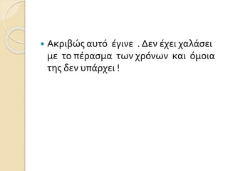  Ακριβώς αυτό έγινε . Δεν έχει χαλάσει 
με το πέρασμα των χρόνων και όμοια 
της δεν υπάρχει ! 
 
