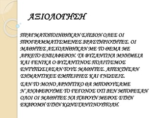 ΑΞΙΟΛΟΓΗΣΗ 
ΠΡΑΓΜΑΤΟΠΟΙΗΘΗΚΑΝ ΣΧΕΔΟΝ ΟΛΕΣ ΟΙ 
ΠΡΟΓΡΑΜΜΑΤΙΣΜΕΝΕΣ ΔΡΑΣΤΗΡΙΟΤΗΤΕΣ. ΟΙ 
ΜΑΘΗΤΕΣ ΑΣΧΟΛΗΘΗΚΑΝ ΜΕ ΤΟ ΘΕΜΑ ΜΕ 
ΑΡΚΕΤΟ ΕΝΔΙΑΦΕΡΟΝ. ΤΑ ΒΥΖΑΝΤΙΝΑ ΜΝΗΜΕΙΑ 
ΚΑΙ ΓΕΝΙΚΑ Ο ΒΥΖΑΝΤΙΝΟΣ ΠΟΛΙΤΙΣΜΟΣ 
ΕΝΤΥΠΩΣΙΑΣΑΝ ΤΟΥΣ ΜΑΘΗΤΕΣ. ΑΠΕΚΤΗΣΑΝ 
ΣΗΜΑΝΤΙΚΕΣ ΕΜΠΕΙΡΙΕΣ ΚΑΙ ΓΝΩΣΕΙΣ. 
ΣΑΝ ΤΟ ΜΟΝΟ ΑΡΝΗΤΙΚΟ ΘΑ ΜΠΟΡΟΥΣΑΜΕ 
Ν΄ΑΝΑΦΕΡΟΥΜΕ ΤΟ ΓΕΓΟΝΟΣ ΌΤΙ ΔΕΝ ΜΠΟΡΕΣΑΝ 
ΟΛΟΙ ΟΙ ΜΑΘΗΤΕΣ ΝΑ ΠΑΡΟΥΝ ΜΕΡΟΣ ΣΤΗΝ 
ΕΚΔΡΟΜΗ ΣΤΗΝ ΚΩΝΣΤΑΝΤΙΝΟΥΠΟΛΗ. 
 