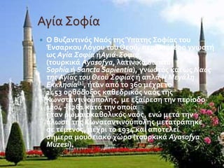 Αγία Σοφία 
 Ο Βυζαντινός Ναός της Ύπατης Σοφίας του 
Ένσαρκου Λόγου του Θεού, περισσότερο γνωστή 
ως Αγία Σοφία ήΑγιά-Σοφιά, 
(τουρκικά Ayasofya, λατινικά Sancta 
Sophia ή Sancta Sapientia), γνωστός και ως Ναός 
της Αγίας του Θεού Σοφίας ή απλά Η Μεγάλη 
Εκκλησία[1], ήταν από το 360 μέχρι το 
1453 ορθόδοξος καθεδρικός ναός της 
Κωνσταντινούπολης, με εξαίρεση την περίοδο 
1204 - 1261 κατά την οποία 
ήταν ρωμαιοκαθολικός ναός, ενώ μετά την 
άλωση της Κωνσταντινούπολης μετατράπηκε 
σε τέμενος, μέχρι το 1934 και αποτελεί 
σήμερα μουσειακό χώρο (τουρκικά Ayasofya 
Müzesi). 
 