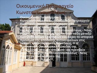 Οικουμενικό Πατριαρχείο 
Κωνσταντινουπόλεως 
 Οικουμενικό Πατριαρχείο 
Κωνσταντινουπόλεως ή Ορθόδοξο Πατριαρχείο 
Κωνσταντινουπόλεως (Οἰκουμενικὸν 
Πατριαρχεῖον) είναι η ονομασία 
της Αρχιεπισκοπής Κωνσταντινουπόλεως - Νέας 
Ρώμης. Υφίσταται ως η πρώτη στην τάξη μεταξύ 
των Ορθοδόξων Εκκλησιών και φέρει το ιστορικό 
προνόμιο της απόδοσης αυτοκεφαλιών στις 
τοπικές εκκλησιαστικές διοικήσεις. Η Δ' 
Χριστιανική Οικουμενική Σύνοδος της 
Χαλκηδόνας στα 451 απέδωσε ίσα πρεσβεία 
στον Πατριάρχη Κωνσταντινουπόλεως - Νέας 
Ρώμης με τονΕπίσκοπο της 
πρεσβυτέρας Ρώμης[1]. 
 