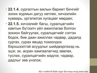 • 22.1.4. сургалтын ажлын баримт бичгийг 
зохих журмын дагуу хөтлөх, хичээлийн 
хуваарь, үргэлжлэх хугацааг мөрдөх; 
• 22.1.5. хичээлийг багш, суралцагчийн 
хамтын бүтээлч үйл ажиллагаа болгон 
зохион байгуулах, суралцагчийг сэтгэн 
бодох, бие даан ажиллах чадвар, дадалд 
сургах, сурах явцад тохиолдох 
бэрхшээлтэй асуудлыг шийдвэрлэхэд нь 
эцэг, эх, асран хамгаалагчид зөвлөх, 
туслах, суралцагчийн мэдлэг, чадвар, 
дадлыг зөв үнэлэх; 
Юу ч хийхгvй байх гэдэг бол маш хvнд ажил юм. 
 
