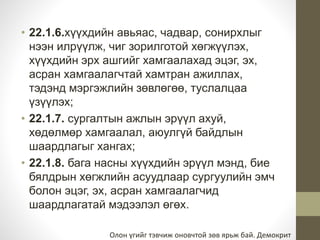 • 22.1.6.хүүхдийн авьяас, чадвар, сонирхлыг 
нээн илрүүлж, чиг зорилготой хөгжүүлэх, 
хүүхдийн эрх ашгийг хамгаалахад эцэг, эх, 
асран хамгаалагчтай хамтран ажиллах, 
тэдэнд мэргэжлийн зөвлөгөө, туслалцаа 
үзүүлэх; 
• 22.1.7. сургалтын ажлын эрүүл ахуй, 
хөдөлмөр хамгаалал, аюулгүй байдлын 
шаардлагыг хангах; 
• 22.1.8. бага насны хүүхдийн эрүүл мэнд, бие 
бялдрын хөгжлийн асуудлаар сургуулийн эмч 
болон эцэг, эх, асран хамгаалагчид 
шаардлагатай мэдээлэл өгөх. 
Олон үгийг тэвчиж оновчтой зөв ярьж бай. Демокрит 
 