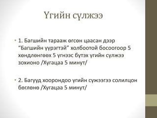 Үгийн сүлжээ 
• 1. Багшийн тарааж өгсөн цаасан дээр 
“Багшийн үүрэгтэй” холбоотой босоогоор 5 
хөндлөнгөөх 5 үгнээс бүтэх үгийн сүлжээ 
зохионо /Хугацаа 5 минут/ 
• 2. Багууд хоорондоо үгийн сүжээгээ солилцон 
бөглөнө /Хугацаа 5 минут/ 
 