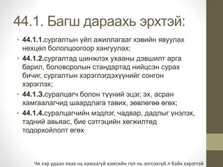 44.1. Багш дараахь эрхтэй: 
• 44.1.1.сургалтын үйл ажиллагааг хэвийн явуулах 
нөхцөл бололцоогоор хангуулах; 
• 44.1.2.сургалтад шинжлэх ухааны дэвшилт арга 
барил, боловсролын стандартад нийцсэн сурах 
бичиг, сургалтын хэрэглэгдэхүүнийг сонгон 
хэрэглэх; 
• 44.1.З.суралцагч болон түүний эцэг, эх, асран 
хамгаалагчид шаардлага тавих, зөвлөгөө өгөх; 
• 44.1.4.суралцагчийн мэдлэг, чадвар, дадлыг үнэлэх, 
тэдний авьяас, бие сэтгэцийн хөгжилтөд 
тодорхойлолт өгөх 
Чи хэр удаан явах нь хамаагүй хамгийн гол нь зогсохгүй л байх хэрэгтэй 
 