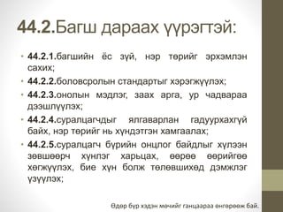 44.2.Багш дараах үүрэгтэй: 
• 44.2.1.багшийн ёс зүй, нэр төрийг эрхэмлэн 
сахих; 
• 44.2.2.боловсролын стандартыг хэрэгжүүлэх; 
• 44.2.3.онолын мэдлэг, заах арга, ур чадвараа 
дээшлүүлэх; 
• 44.2.4.суралцагчдыг ялгаварлан гадуурхахгүй 
байх, нэр төрийг нь хүндэтгэн хамгаалах; 
• 44.2.5.суралцагч бүрийн онцлог байдлыг хүлээн 
зөвшөөрч хүнлэг харьцах, өөрөө өөрийгөө 
хөгжүүлэх, бие хүн болж төлөвшихөд дэмжлэг 
үзүүлэх; 
Өдөр бүр хэдэн мөчийг ганцаараа өнгөрөөж бай. 
 