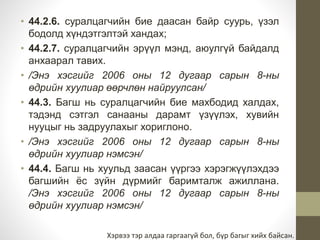 • 44.2.6. суралцагчийн бие даасан байр суурь, үзэл 
бодолд хүндэтгэлтэй хандах; 
• 44.2.7. суралцагчийн эрүүл мэнд, аюулгүй байдалд 
анхаарал тавих. 
• /Энэ хэсгийг 2006 оны 12 дугаар сарын 8-ны 
өдрийн хуулиар өөрчлөн найруулсан/ 
• 44.3. Багш нь суралцагчийн бие махбодид халдах, 
тэдэнд сэтгэл санааны дарамт үзүүлэх, хувийн 
нууцыг нь задруулахыг хориглоно. 
• /Энэ хэсгийг 2006 оны 12 дугаар сарын 8-ны 
өдрийн хуулиар нэмсэн/ 
• 44.4. Багш нь хуульд заасан үүргээ хэрэгжүүлэхдээ 
багшийн ёс зүйн дүрмийг баримталж ажиллана. 
/Энэ хэсгийг 2006 оны 12 дугаар сарын 8-ны 
өдрийн хуулиар нэмсэн/ 
Хэрвээ тэр алдаа гаргаагүй бол, бүр багыг хийх байсан. 
 