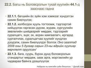 22.2. Багш нь Боловсролын тухай хуулийн 44.1-д 
зааснаас гадна 
• 22.1.1. багшийн ёс зүйн хэм хэмжээг хүндэтгэн 
сахиж биелүүлэх; 
• 22.1.2. холбогдох хууль тогтоомж, тэдгээртэй 
нийцүүлэн гаргасан дүрэм, журам, сургуулийн 
зөвлөлийн шийдвэрийг мөрдөх, тэдгээрийг 
суралцагч, эцэг, эх, асран хамгаалагч, иргэдэд 
сурталчлах, суралцагчаа хуулийг хүндлэн 
дээдэлж, сахин биелүүлдэг болгох /Энэ заалтад 
2008 оны 5 дугаар сарын 23-ны өдрийн хуулиар 
өөрчлөлт оруулсан/ 
• 22.1.3. бага, суурь, бүрэн дунд боловсролын 
стандартыг мөрдөж, заах арга, мэргэжлийн ур 
чадвараа байнга дээшлүүлэх 
Нойрсох нь хамгийн сайн бясалгал. ~ Далай лам 
 