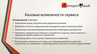 Базовые возможности сервиса 
Автодозорный позволяет: 
• Управление ранее загруженными видеоматериалами 
• Добавлять геотэги к видеозаписям (координаты места происшествия) 
• Заполнение в автоматизированном режиме необходмых документов 
• Проявлять гражданскую позицию и направлять в органы власти записи о 
нарушении правил дорожного движения 
• Контролировать статус ранее отправленных заявлений 
• Использовать платежные системы для перевода денежных средства, 
полученных за сообщение о правонарушении (после его оплаты нарушителем) 
 