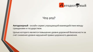 Что это? 
Автодозорный - онлайн-сервис упрощающий взаимодействие между 
гражданами и государством. 
Целью которого является повышение уровня дорожной безопасности за 
счет снижения уровня нарушений правил дорожного движения. 
 