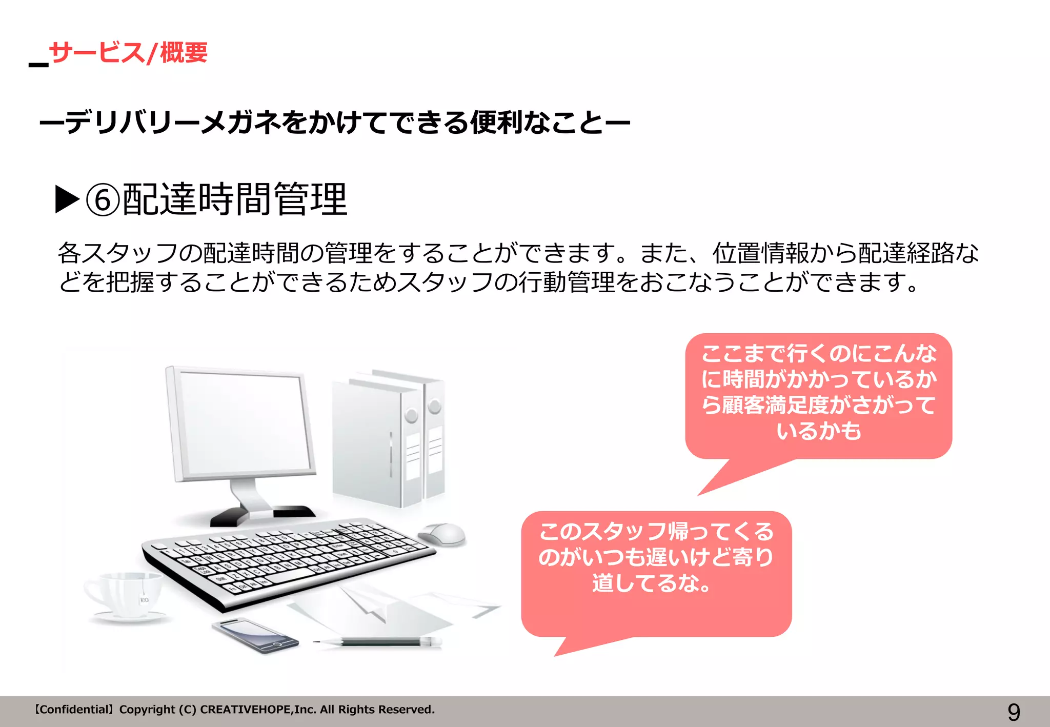 サービス/概要 
9 
【Confidential】Copyright (C) CREATIVEHOPE,Inc. All Rights Reserved. 
ーデリバリーメガネをかけてできる便利なことー 
▶⑥配達時間管理 
各スタッフの配達時間の管理をすることができます。また、位置情報から配達経路な どを把握することができるためスタッフの行動管理をおこなうことができます。 
ここまで行くのにこんな に時間がかかっているか ら顧客満足度がさがって いるかも 
このスタッフ帰ってくる のがいつも遅いけど寄り 道してるな。  