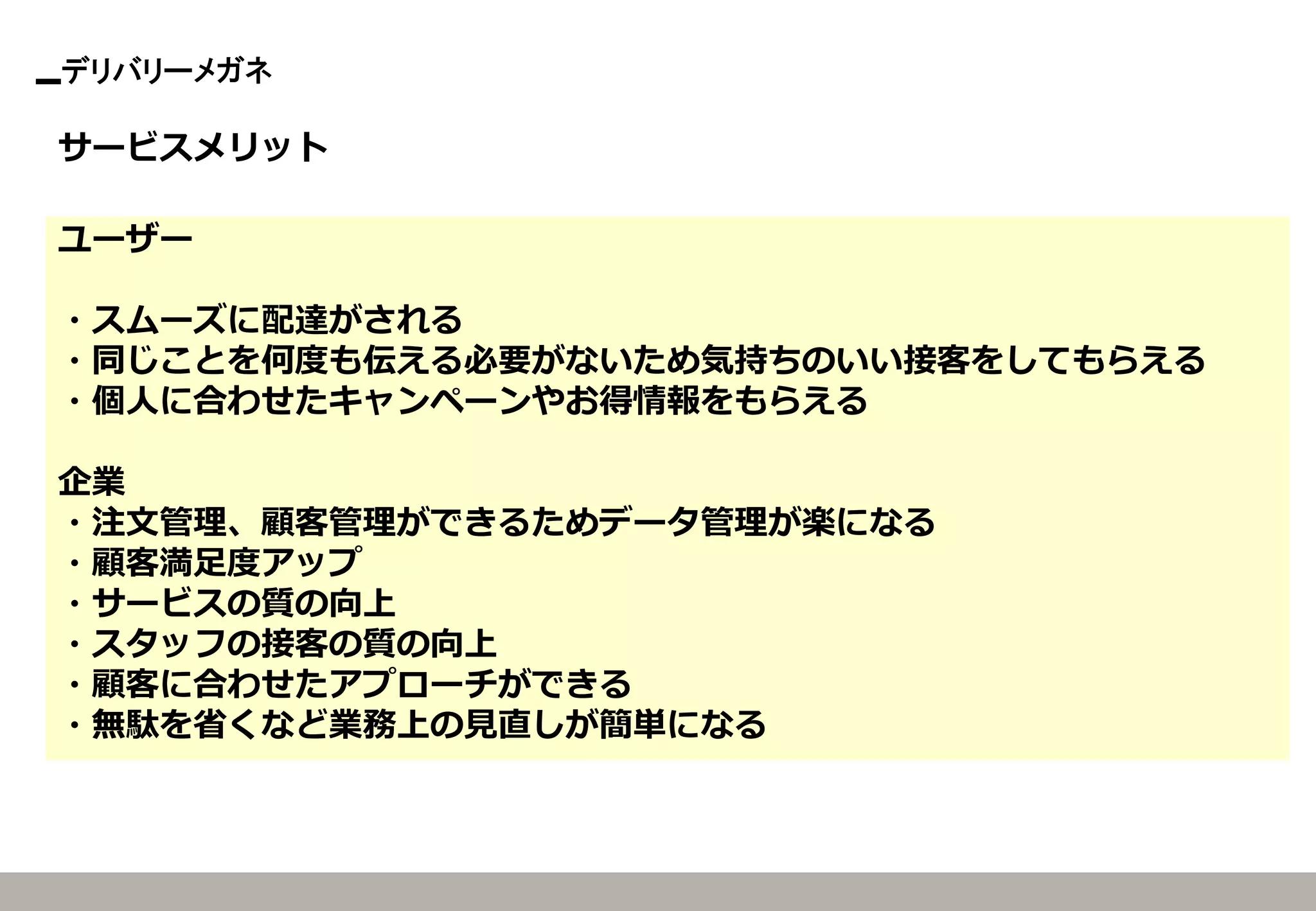 デリバリーメガネ 
サービスメリット 
ユーザー 
・スムーズに配達がされる 
・同じことを何度も伝える必要がないため気持ちのいい接客をしてもらえる 
・個人に合わせたキャンペーンやお得情報をもらえる 
企業 
・注文管理、顧客管理ができるためデータ管理が楽になる 
・顧客満足度アップ 
・サービスの質の向上 
・スタッフの接客の質の向上 
・顧客に合わせたアプローチができる 
・無駄を省くなど業務上の見直しが簡単になる  