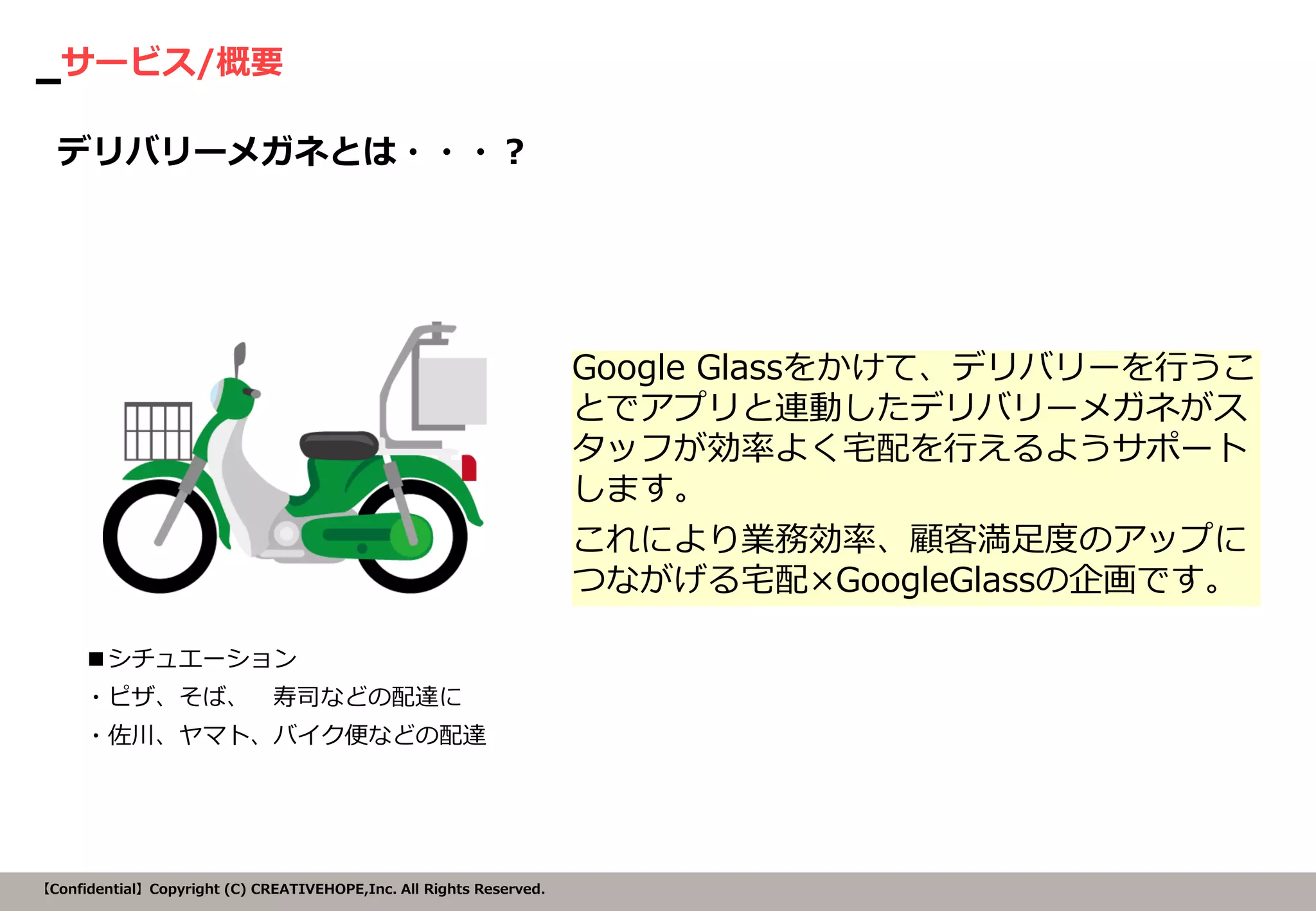サービス/概要 
【Confidential】Copyright (C) CREATIVEHOPE,Inc. All Rights Reserved. 
Google Glassをかけて、デリバリーを行うこ とでアプリと連動したデリバリーメガネがス タッフが効率よく宅配を行えるようサポート します。 
これにより業務効率、顧客満足度のアップに つながげる宅配×GoogleGlassの企画です。 
デリバリーメガネとは・・・？ 
■シチュエーション 
・ピザ、そば、 寿司などの配達に 
・佐川、ヤマト、バイク便などの配達  