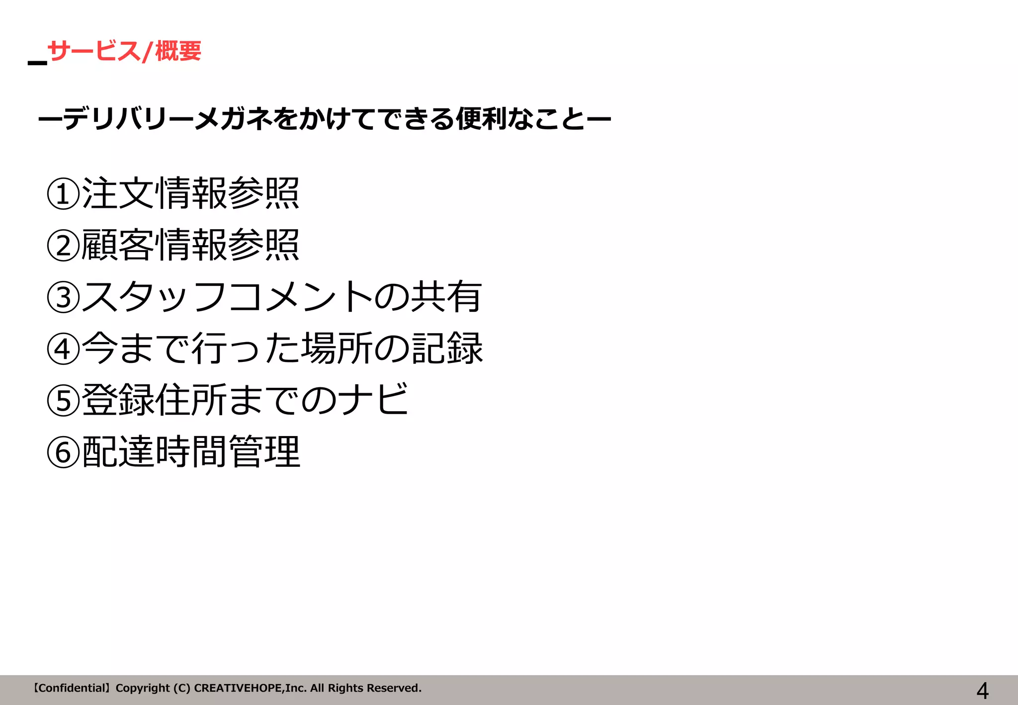 サービス/概要 
4 
【Confidential】Copyright (C) CREATIVEHOPE,Inc. All Rights Reserved. 
ーデリバリーメガネをかけてできる便利なことー 
①注文情報参照 
②顧客情報参照 
③スタッフコメントの共有 
④今まで行った場所の記録 
⑤登録住所までのナビ 
⑥配達時間管理  
