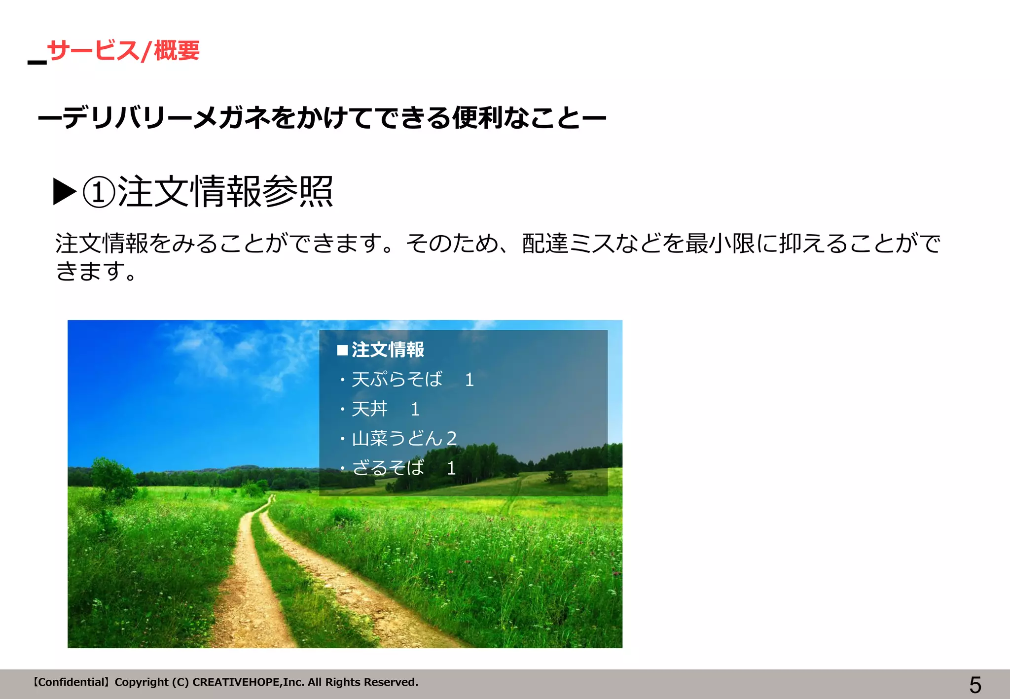 サービス/概要 
5 
【Confidential】Copyright (C) CREATIVEHOPE,Inc. All Rights Reserved. 
ーデリバリーメガネをかけてできる便利なことー 
▶①注文情報参照 
■注文情報 
・天ぷらそば １ 
・天丼 １ 
・山菜うどん２ 
・ざるそば １ 
注文情報をみることができます。そのため、配達ミスなどを最小限に抑えることがで きます。  