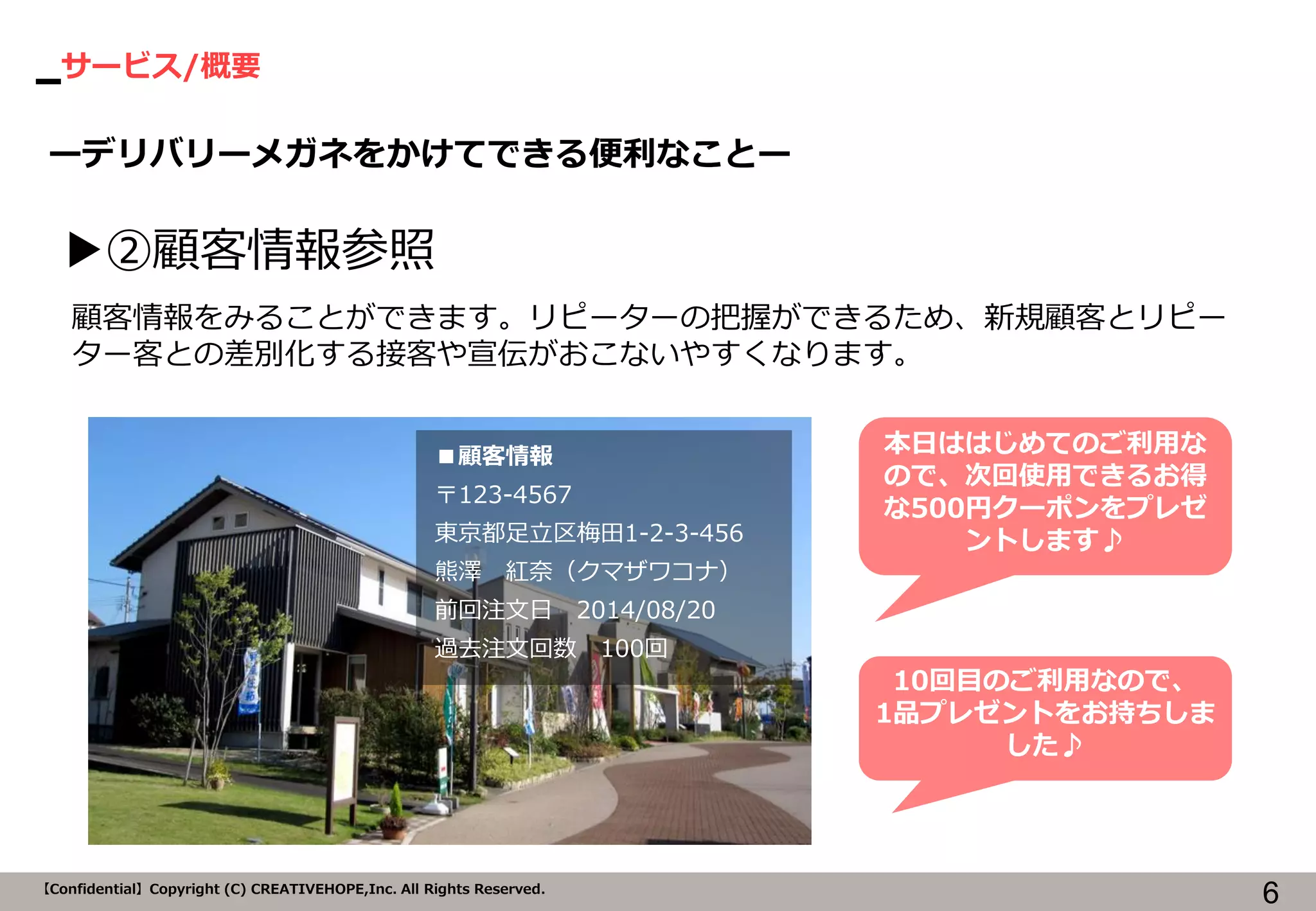 サービス/概要 
6 
【Confidential】Copyright (C) CREATIVEHOPE,Inc. All Rights Reserved. 
ーデリバリーメガネをかけてできる便利なことー 
▶②顧客情報参照 
■顧客情報 
〒123-4567 
東京都足立区梅田1-2-3-456 
熊澤 紅奈（クマザワコナ） 
前回注文日 2014/08/20 
過去注文回数 100回 
顧客情報をみることができます。リピーターの把握ができるため、新規顧客とリピー ター客との差別化する接客や宣伝がおこないやすくなります。 
本日ははじめてのご利用な ので、次回使用できるお得 な500円クーポンをプレゼ ントします♪ 
10回目のご利用なので、 
1品プレゼントをお持ちしま した♪  