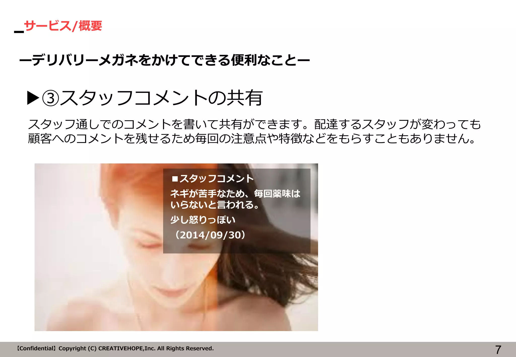 サービス/概要 
7 
【Confidential】Copyright (C) CREATIVEHOPE,Inc. All Rights Reserved. 
ーデリバリーメガネをかけてできる便利なことー 
▶③スタッフコメントの共有 
■スタッフコメント 
ネギが苦手なため、毎回薬味は いらないと言われる。 
少し怒りっぽい 
（2014/09/30） 
スタッフ通しでのコメントを書いて共有ができます。配達するスタッフが変わっても 顧客へのコメントを残せるため毎回の注意点や特徴などをもらすこともありません。  