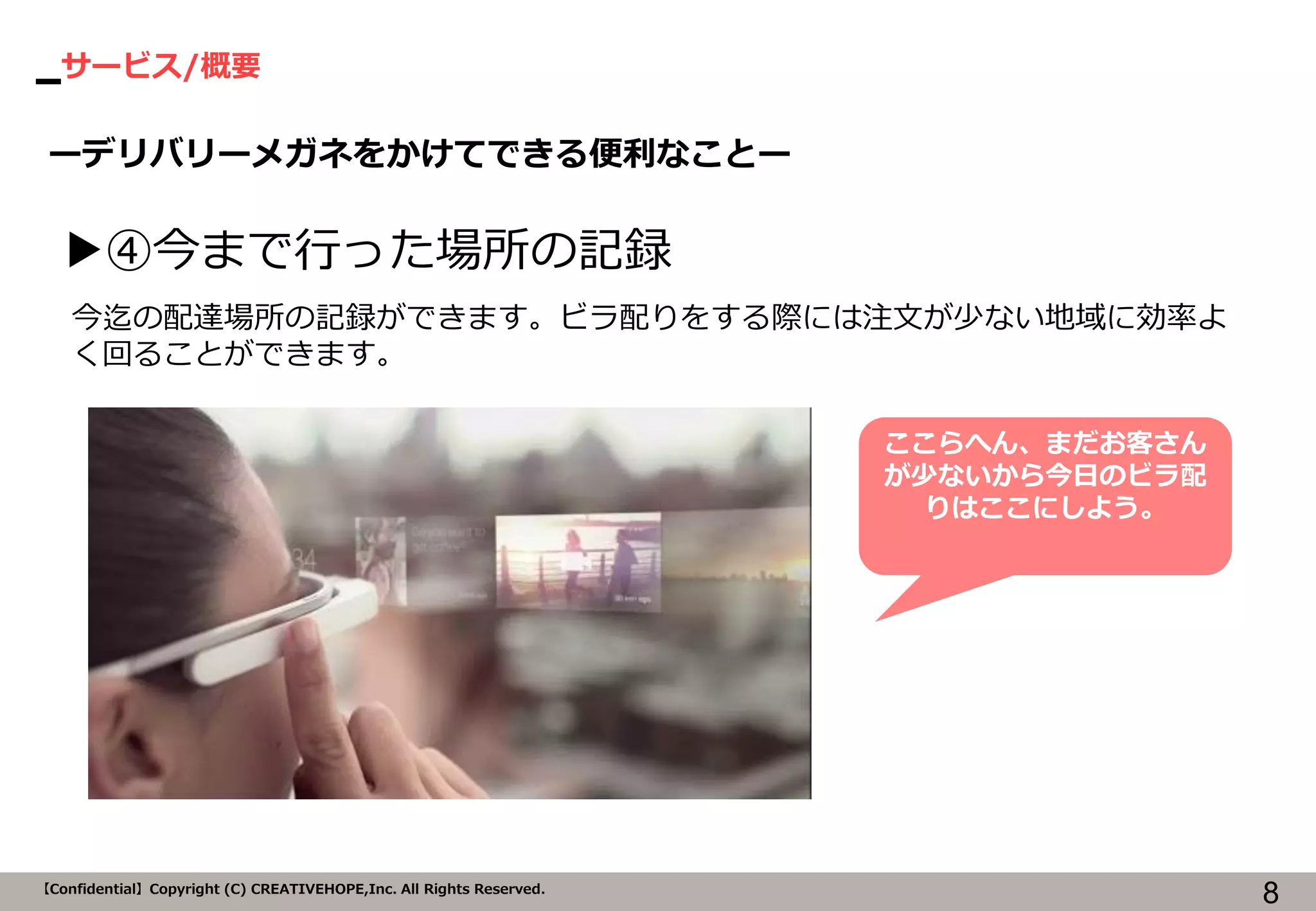 サービス/概要 
8 
【Confidential】Copyright (C) CREATIVEHOPE,Inc. All Rights Reserved. 
ーデリバリーメガネをかけてできる便利なことー 
▶④今まで行った場所の記録 
今迄の配達場所の記録ができます。ビラ配りをする際には注文が少ない地域に効率よ く回ることができます。 
ここらへん、まだお客さん が少ないから今日のビラ配 りはここにしよう。  