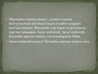  Манжийн төрөөс хошуу , сумын зохион 
байгуулалтан шилжүүлэхдээ тухайн газарын 
нутгын онцлог, Манжийг хэр зэрэг эсэргүүцсэн 
зэргээс хамааран Засаг ноёнтой, Засаг ноёнгүй, 
Бүгдийн даргын хошуу гэж ялгаварлаж байв . 
 Засаг ноёнгүй хошууг Бүгдийн даргын хошуу гэнэ . 
 