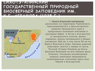СИХОТЭ-АЛИНСКИЙ 
ГОСУДАРСТВЕННЫЙ ПРИРОДНЫЙ 
БИОСФЕРНЫЙ ЗАПОВЕДНИК ИМ. 
К.Г. АБРАМОВА (1935 Г.) 
 С и х о т э - А л и н с к и й з а п о в е д н и к 
р а с п о л о ж е н н а т е р р и т о р и и Те р н е й с к о г о , 
К р а с н о а р м е й с к о г о и Д а л ь н е г о р с к о г о 
р а й о н о в П р им о р с к о г о к р а я и 
п р е д с т а в л е н о с н о в н ым м а с с и в ом и 
у р о ч ище м А б р е к в 1 5 к м к юг о - в о с т о к у 
о т ц е н т р а л ь н о г о у ч а с т к а . Д л и н а 
о к р у ж н ых г р а н и ц з а п о в е д н и к а в о бще м 
с о с т а в л я е т 41 6 к м , в т ом ч и с л е 5 0 к м п о 
б е р е г у Я п о н с к о г о м о р я . Гр а н и ц а м о р с к о й 
а к в а т о р и и т я н е т с я с с е в е р а о т бу х т ы 
Р у с с к о й ( С т а р а я Та в а й з а ) д о бу х т ы 
Б о л ьшо й И н о к о в о й н а юг е ( в б л и з и м ыс а 
Е г о р о в а ) . С п л ошн а я к и л ом е т р о в о й 
ши р и н ы а к в а т о р и я п р е р ыв а е т с я 
н е з а п о в е д н ы м и у ч а с т к а м и в д о л ь бу х т 
Те р н е й и Б л а г о д а т н о й . 
 