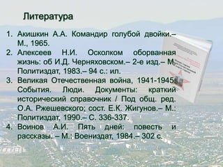 Литература 
1. Акишкин А.А. Командир голубой двойки.– 
М., 1965. 
2. Алексеев Н.И. Осколком оборванная 
жизнь: об И.Д. Черняховском.– 2-е изд.– М. 
Политиздат, 1983.– 94 с.: ил. 
3. Великая Отечественная война, 1941-1945. 
События. Люди. Документы: краткий 
исторический справочник / Под общ. ред. 
О.А. Ржешевского; сост. Е.К. Жигунов.– М.: 
Политиздат, 1990.– С. 336-337. 
4. Воинов А.И. Пять дней: повесть и 
рассказы. – М.: Воениздат, 1984.– 302 с. 
 