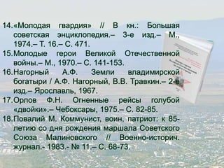 14.«Молодая гвардия» // В кн.: Большая 
советская энциклопедия.– 3-е изд.– М., 
1974.– Т. 16.– С. 471. 
15.Молодые герои Великой Отечественной 
войны.– М., 1970.– С. 141-153. 
16.Нагорный А.Ф. Земли владимирской 
богатыри / А.Ф. Нагорный, В.В. Травкин.– 2-е 
изд.– Ярославль, 1967. 
17.Орлов Ф.Н. Огненные рейсы голубой 
«двойки».– Чебоксары, 1975.– С. 82-85. 
18.Повалий М. Коммунист, воин, патриот: к 85- 
летию со дня рождения маршала Советского 
Союза Малиновского // Военно-историч. 
журнал.- 1983.- № 11.– С. 68-73. 
 