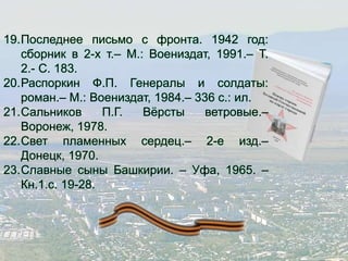 19.Последнее письмо с фронта. 1942 год: 
сборник в 2-х т.– М.: Воениздат, 1991.– Т. 
2.- С. 183. 
20.Распоркин Ф.П. Генералы и солдаты: 
роман.– М.: Воениздат, 1984.– 336 с.: ил. 
21.Сальников П.Г. Вёрсты ветровые.– 
Воронеж, 1978. 
22.Свет пламенных сердец.– 2-е изд.– 
Донецк, 1970. 
23.Славные сыны Башкирии. – Уфа, 1965. – 
Кн.1.с. 19-28. 
 