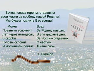 Вечная слава героям, отдавшим 
свои жизни за свободу нашей Родины! 
Мы будем помнить Вас всегда! 
…..Может 
Правнуки вспомнят 
Лет через пятьдесят, 
В скорби 
Головы склонят 
И молчаньем почтят 
Всех 
За Родину павших 
В эти трудные дни, 
За Россию отдавших 
С честью 
Жизни свои. 
Н. Юданов 
 