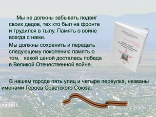 Мы не должны забывать подвиг 
своих дедов, тех кто был на фронте 
и трудился в тылу. Память о войне 
всегда с нами. 
Мы должны сохранить и передать 
следующему поколению память о 
том, какой ценой досталась победа 
в Великой Отечественной войне. 
В нашем городе пять улиц и четыре переулка, названы 
именами Героев Советского Союза. 
 