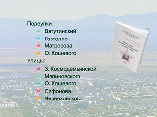 Переулки: 
Ватутинский 
Гастелло 
Матросова 
О. Кошевого 
Улицы: 
З. Космодемьянской 
Малиновского 
О. Кошевого 
Сафонова 
Черняховского 
 