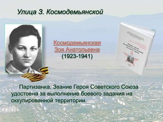 Улица З. Космодемьянской 
Космодемьянская 
Зоя Анатольевна 
(1923-1941) 
Партизанка. Звание Героя Советского Союза 
удостоена за выполнение боевого задания на 
оккупированной территории. 
 