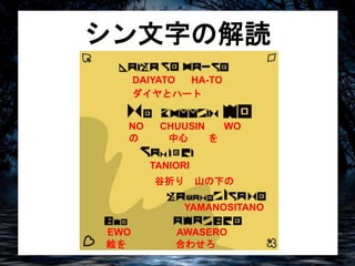 シン文字の解読 
DAIYATO HA-TO 
ダイヤとハート 
NO CHUUSIN WO 
の中心を 
TANIORI 
谷折り山の下の 
YAMANOSITANO 
EWO AWASERO 
絵を合わせろ 
 