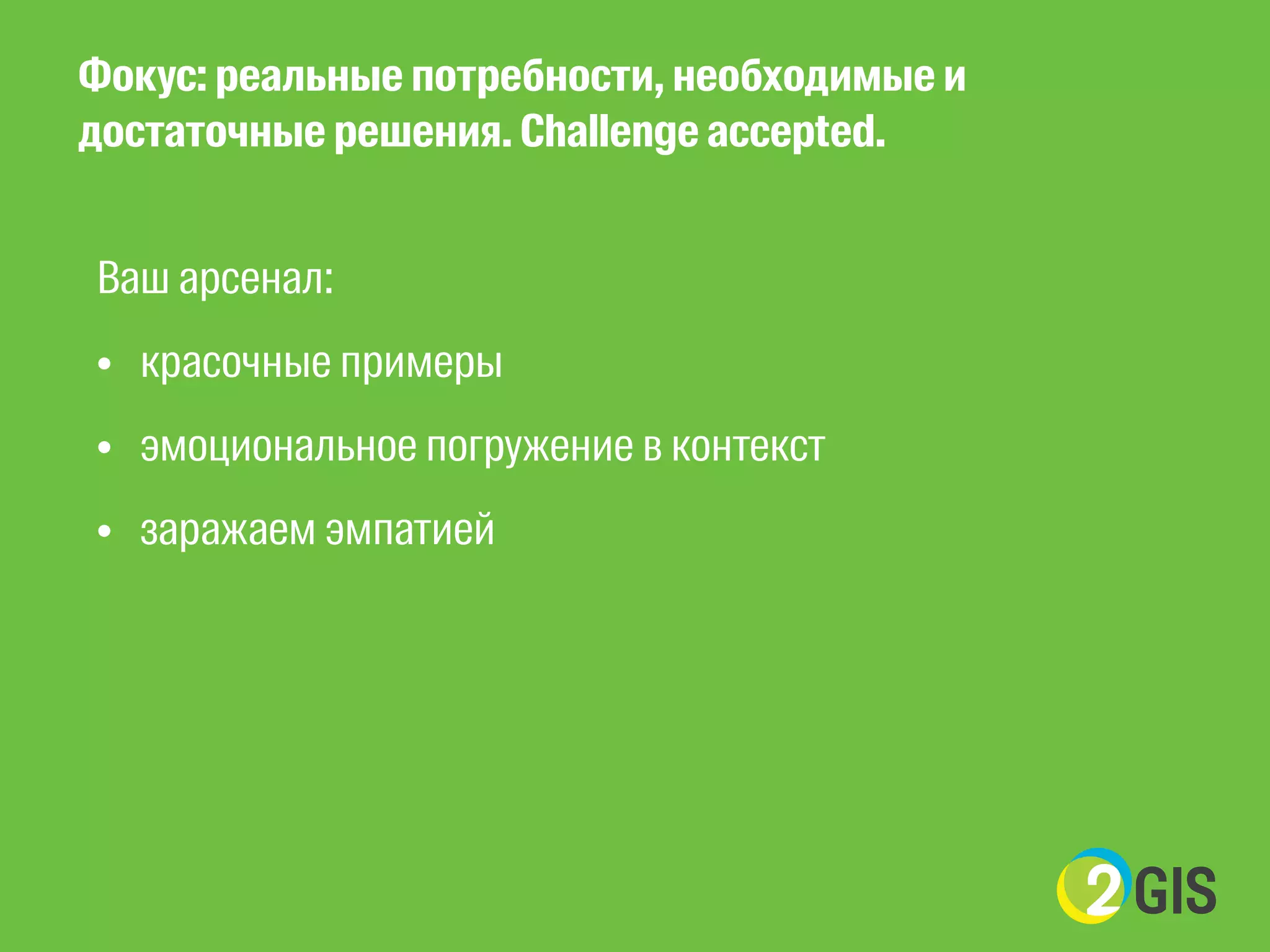 Фокус: реальные потребности, необходимые и 
достаточные решения. Challenge accepted. 
Ваш арсенал: 
• красочные примеры 
• эмоциональное погружение в контекст 
• заражаем эмпатией 
! 
! 
 