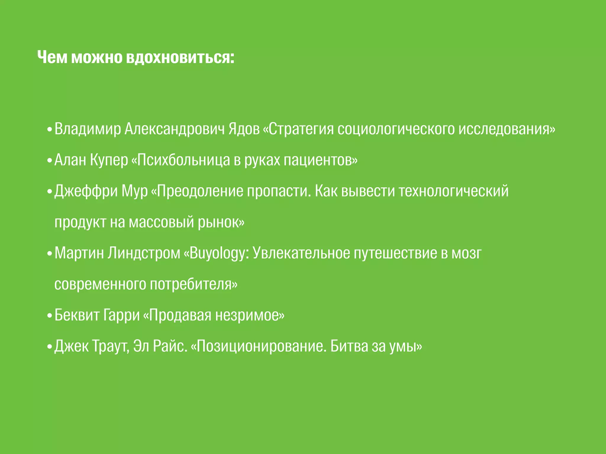 Чем можно вдохновиться: 
•Владимир Александрович Ядов «Стратегия социологического исследования» 
•Алан Купер «Психбольница в руках пациентов» 
•Джеффри Мур «Преодоление пропасти. Как вывести технологический 
продукт на массовый рынок» 
•Мартин Линдстром «Buyology: Увлекательное путешествие в мозг 
современного потребителя» 
•Беквит Гарри «Продавая незримое» 
•Джек Траут, Эл Райс. «Позиционирование. Битва за умы» 
 
