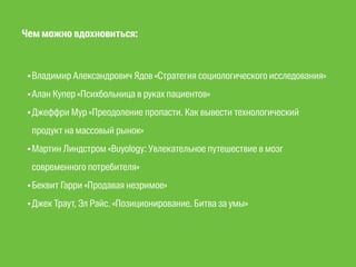 Чем можно вдохновиться: 
•Владимир Александрович Ядов «Стратегия социологического исследования» 
•Алан Купер «Психбольница в руках пациентов» 
•Джеффри Мур «Преодоление пропасти. Как вывести технологический 
продукт на массовый рынок» 
•Мартин Линдстром «Buyology: Увлекательное путешествие в мозг 
современного потребителя» 
•Беквит Гарри «Продавая незримое» 
•Джек Траут, Эл Райс. «Позиционирование. Битва за умы» 
 