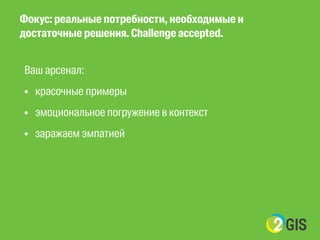 Фокус: реальные потребности, необходимые и 
достаточные решения. Challenge accepted. 
Ваш арсенал: 
• красочные примеры 
• эмоциональное погружение в контекст 
• заражаем эмпатией 
! 
! 
 