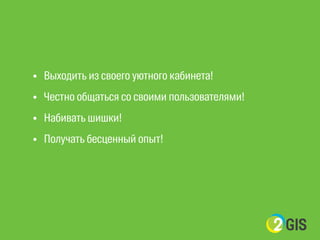 ! 
• Выходить из своего уютного кабинета! 
• Честно общаться со своими пользователями! 
• Набивать шишки! 
• Получать бесценный опыт! 
 