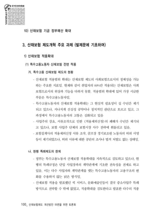 10) 산재보험 기금 정부예산 확대 
3. 산재보험 제도개혁 주요 과제 (발제문에 기초하여) 
1) 산재보험 적용확대 
(1) 특수고용노동자 산재보험 전면 적용 
가. 특수고용 산재보험 제도의 현황 
- 산재보험 적용범위 확대는 산재보험 제도의 사회보험으로서의 정체성을 가늠 
하는 주요한 지표임. 현재와 같이 취업자의 60%만 적용되는 산재보험은 사회 
보험으로서의 위상과 기능을 다하지 못함. 적용범위 확대에 있어 가장 시급한 
부문은 특수고용노동자임. 
- 특수고용노동자의 산재보험 적용확대는 그 현실적 필요성이 십 수년간 제기 
되고 있으나, 지나치게 선심성 공약이나 정치적인 판단으로 흐르고 있고, 그 
과정에서 특수고용노동자의 고통은 심화되고 있음 
- 사업주의 강요, 서류조작으로 인한 <적용제외신청>의 폐해가 수년간 제기되 
고 있으나, 보험 사업주 단체의 보험시장 사수 전략에 휘둘리고 있음. 
- 보험설계사의 적용제외신청 서류 조작, 골프장 경기보조원 노동자의 허위 서명 
등이 제기되었으나, 허위 서류에 대한 공단의 조사나 법적 처벌도 없는 상태임. 
나. 현행 특례제도의 한계 
- 정부는 특수고용노동자 산재보험 적용확대를 지속적으로 검토하고 있으나, 현 
행의 특례규정은 단일 사업장과의 계약관계에 기초한 전속성을 전제로 하고 
있음. 이는 다수 사업자와 계약관계를 맺는 특수고용노동자의 고용구조의 변 
화를 수용하지 않는 낡은 방식임. 
- 산재보험 적용을 발표했던 퀵 서비스, 문화예술인등이 결국 중소사업주 특례 
방식으로 전락할 수 밖에 없었고, 직종확대를 검토한다고 발표한 다수의 직종 
100_ 산재보험제도 개선방안 마련을 위한 토론회 
 