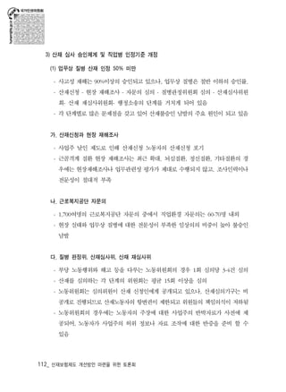 3) 산재 심사 승인체계 및 직업병 인정기준 개정 
(1) 업무상 질병 산재 인정 50% 미만 
- 사고성 재해는 90%이상의 승인되고 있으나, 업무상 질병은 절반 이하의 승인률. 
- 산재신청 - 현장 재해조사 - 자문의 심의 - 질병판정위원회 심의 - 산재심사위원 
회- 산재 재심사위원회- 행정소송의 단계를 거치게 되어 있음 
- 각 단계별로 많은 문제점을 갖고 있어 산재불승인 남발의 주요 원인이 되고 있음 
가. 산재신청과 현장 재해조사 
- 사업주 날인 제도로 인해 산재신청 노동자의 산재신청 포기 
- 근골격계 질환 현장 재해조사는 최근 확대. 뇌심질환, 정신질환, 기타질환의 경 
우에는 현장재해조사나 업무관련성 평가가 제대로 수행되지 않고. 조사인력이나 
전문성이 절대적 부족 
나. 근로복지공단 자문의 
- 1,700여명의 근로복지공단 자문의 중에서 직업환경 자문의는 60-70명 내외 
- 현장 실태와 업무상 질병에 대한 전문성이 부족한 임상의의 비중이 높아 불승인 
남발 
다. 질병 판정위, 산재심사위, 산재 재심사위 
- 부당 노동행위와 해고 등을 다루는 노동위원회의 경우 1회 심의당 3-4건 심의 
- 산재를 심의하는 각 단계의 위원회는 평균 15회 이상을 심의 
- 노동위원회는 심의위원이 산재 신청인에게 공개되고 있으나, 산재심의기구는 비 
공개로 진행되므로 산재노동자의 항변권이 제한되고 위원들의 책임의식이 저하됨 
- 노동위원회의 경우에는 노동자의 주장에 대한 사업주의 반박자료가 사전에 제 
공되어, 노동자가 사업주의 허위 정보나 자료 조작에 대한 반증을 준비 할 수 
있음 
112_ 산재보험제도 개선방안 마련을 위한 토론회 
 