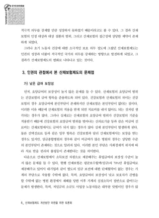 적극적 의무를 강제할 만큼 성장하지 못하였기 때문이라고도 볼 수 있다. 그 결과 산재 
보험의 인정 대상과 대상 질환의 범위, 그리고 산재보험의 접근성에 상당한 제약이 존재 
하게 되었다. 
그러나 초기 노동자 건강에 대한 소극적인 보호 의무 정도에 그쳤던 산재보험제도는 
인권의 성장과 더불어 적극적인 국가의 의무를 강제하는 방향으로 발전하게 되었고, 그 
결과가 산재보험제도의 변화로 나타나고 있는 것이다. 
3. 인권의 관점에서 본 산재보험제도의 문제점 
가) 낮은 급여 보장성 
먼저, 요양급여의 보장성이 높지 않은 문제를 들 수 있다. 산재보험의 요양급여 범위 
는 건강보험의 급여 항목을 준용하도록 되어 있다. 건강보험과 산재보험의 차이는 건강 
보험의 경우 요양급여에 본인부담이 존재하지만 산재보험은 본인부담이 없다는 점이다. 
이러한 이유 때문에 산재보험의 적용을 받게 되면 치료비를 내지 않아도 되는 것처럼 생 
각되는 경우가 많다. 그러나 실제로는 산재보험의 요양급여 범위가 건강보험의 기준을 
적용받기 때문에 건강보험의 요양급여 범위를 벗어나는 신의료기술 등과 같은 비급여 진 
료비는 산재보험에서도 급여가 되지 않는 경우가 많아 실제 본인부담이 발생하게 된다. 
물론 선택진료료 등과 같은 일부 항목은 건강보험과 달리 산재보험에서는 보장을 받는 
경우도 있지만, 상급종합병원의 경우와 같이 비급여가 많은 병원의 경우는 상당한 수준 
의 본인부담이 존재하는 것으로 알려져 있다. 이러한 본인 부담은 사회경제적 위치에 따 
라 치료 받을 권리의 불평등이 존재한다는 것을 의미한다. 
다음으로 산재보험에서 소득보전 차원으로 제공해주는 휴업급여의 보장성 수준이 높 
지 않은 문제를 들 수 있다. 현행 산재보험은 평균보수월액(임금)의 70%만 휴업급여로 
제공해주고 있어서 대기업과 같이 별도의 임금 보전에 대한 단체협약이 없는 경우는 가 
계의 부담으로 작용할 수밖에 없다. 특히, 요양급여의 보장성이 낮고 보호자가 간병을 
할 수밖에 없는 병원 환경에서 재해를 당한 이후 가계의 실질소득이 절반으로 줄어드는 
문제가 발생한다. 특히, 저임금의 소규모 사업장 노동자들은 대부분 맞벌이인 경우가 많 
6_ 산재보험제도 개선방안 마련을 위한 토론회 
 